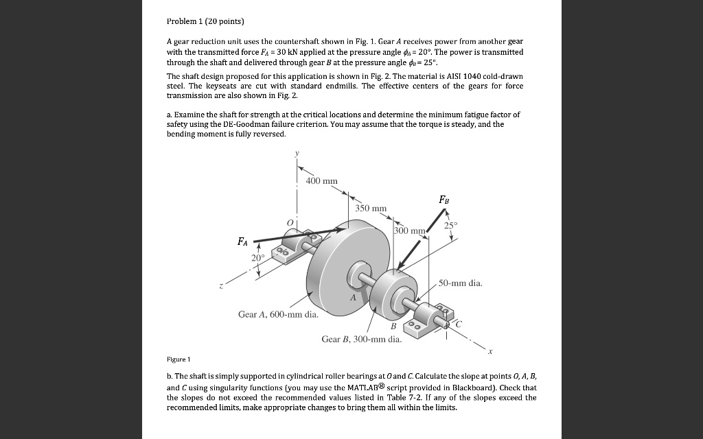 Problem 1 (20 points)

A gear reduction unit uses the countershaft shown in Fig. 1. Gear A receives power from another gear with the transmitted force FA = 30 kN applied at the pressure angle ?A = 20°. The power is transmitted through the shaft and delivered through gear B at the pressure angle ?B = 25°.

The shaft design proposed for this application is shown in Fig. 2. The material is AISI 1040 cold-drawn steel. The keyseats are cut with standard endmills. The effective centers of the gears for force transmission are also shown in Fig. 2.

a. Examine the shaft for strength at the critical locations and determine the minimum fatigue factor of safety using the DE-Goodman failure criterion. You may assume that the torque is steady, and the bending moment is fully reversed.

y
400 mm
FB
350 mm
O
300 mm
25°
FA
20°
z
50-mm dia.
A
Gear A, 600-mm dia.
B
C
Gear B, 300-mm dia.
x
Figure 1

b. The shaft is simply supported in cylindrical roller bearings at O and C. Calculate the slope at points O, A, B, and C using singularity functions (you may use the MATLAB® script provided in Blackboard). Check that the slopes do not exceed the recommended values listed in Table 7-2. If any of the slopes exceed the recommended limits, make appropriate changes to bring them all within the limits.