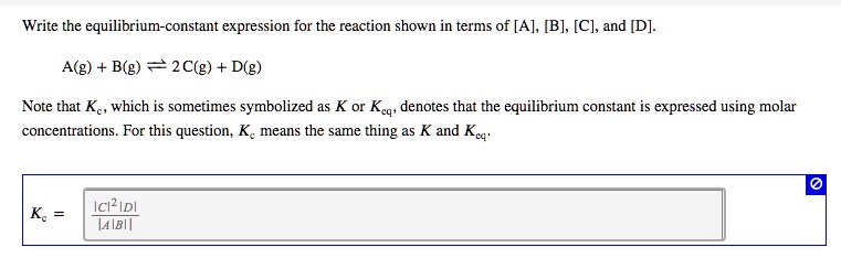 Write the equilibrium-constant expression for the reaction shown in terms of [A], [B], [C], and [D].

A(g) + B(g) ? 2 C(g) + D(g)

Note that Kc, which is sometimes symbolized as K or Keq, denotes that the equilibrium constant is expressed using molar concentrations. For this question, Kc means the same thing as K and Keq.

Kc = [C]^2[D] / [A][B]