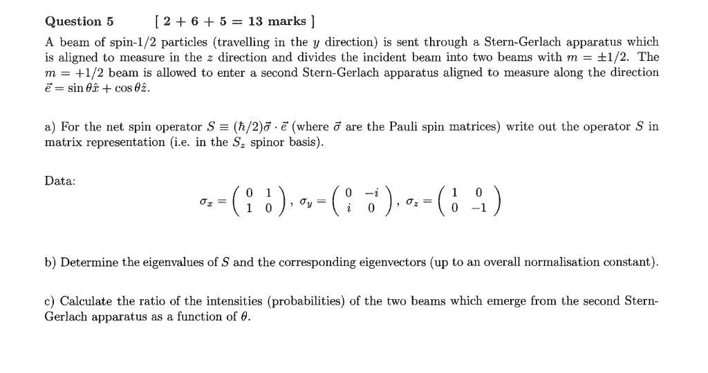 Question 5 [2 + 6 + 5 = 13 marks ]
A beam of spin-1/2 particles (travelling in the y direction) is sent through a Stern-Gerlach apparatus which
is aligned to measure in the z direction and divides the incident beam into two beams with m = ±1/2. The
m = +1/2 beam is allowed to enter a second Stern-Gerlach apparatus aligned to measure along the direction
vece = sin	hetahatx + cos	hetahatz.
a) For the net spin operator S = (hbar/2)vecsigmacdotvece (where vecsigma are the Pauli spin matrices) write out the operator S in
matrix representation (i.e. in the Sz spinor basis).
Data:
sigmax = eginpmatrix 0     1 1     0 endpmatrix, sigmay = eginpmatrix 0     -i i     0 endpmatrix, sigmaz = eginpmatrix 1     0 0     -1 endpmatrix
b) Determine the eigenvalues of S and the corresponding eigenvectors (up to an overall normalisation constant).
c) Calculate the ratio of the intensities (probabilities) of the two beams which emerge from the second Stern-
Gerlach apparatus as a function of heta.