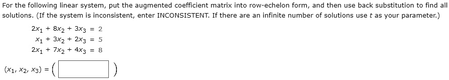 For the following linear system, put the augmented coefficient matrix into row-echelon form, and then use back substitution to find all solutions. (If the system is inconsistent, enter INCONSISTENT. If there are an infinite number of solutions use t as your parameter.)
2x1 + 8x2 + 3x3 = 2
x1 + 3x2 + 2x3 = 5
2x1 + 7x2 + 4x3 = 8
(x1, x2, x3) =