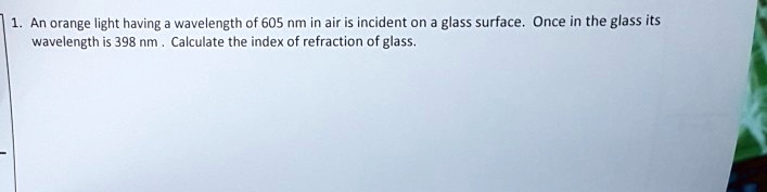 1. An orange light having a wavelength of 605 nm in air is incident on a glass surface. Once in the glass its wavelength is 398 nm. Calculate the index of refraction of glass.