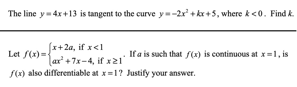 The line y = 4x + 13 is tangent to the curve y = -2x^2 + kx + 5, where k < 0 . Find k.
Let f(x) =  x + 2a, if x < 1 ; ax^2 + 7x - 4, if x >= 1 . If a is such that f(x) is continuous at x = 1, is f(x) also differentiable at x = 1? Justify your answer.