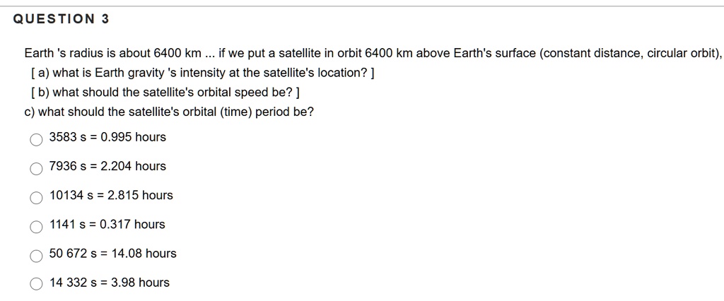 Earth 's radius is about 6400 km ... if we put a satellite in orbit 6400 km above Earth's surface (constant distance, circular orbit), [ a) what is Earth gravity 's intensity at the satellite's location? ] [ b) what should the satellite's orbital speed be? ] c) what should the satellite's orbital (time) period be?
3583 s = 0.995 hours
7936 s = 2.204 hours
10134 s = 2.815 hours
1141 s = 0.317 hours
50 672 s = 14.08 hours
14 332 s = 3.98 hours