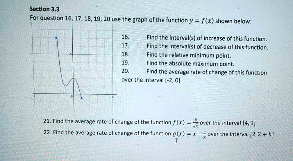 Section 3.3
For question 16, 17, 18, 19, 20 use the graph of the function y = f(x) shown below:
16. Find the interval(s) of increase of this function.
17. Find the interval(s) of decrease of this function.
18. Find the relative minimum point.
19. Find the absolute maximum point.
20. Find the average rate of change of this function over the interval [-2, 0].
21. Find the average rate of change of the function f(x) = 6/?x over the interval [4, 9]
22. Find the average rate of change of the function g(x) = x - 1/x over the interval [2, 2 + h]