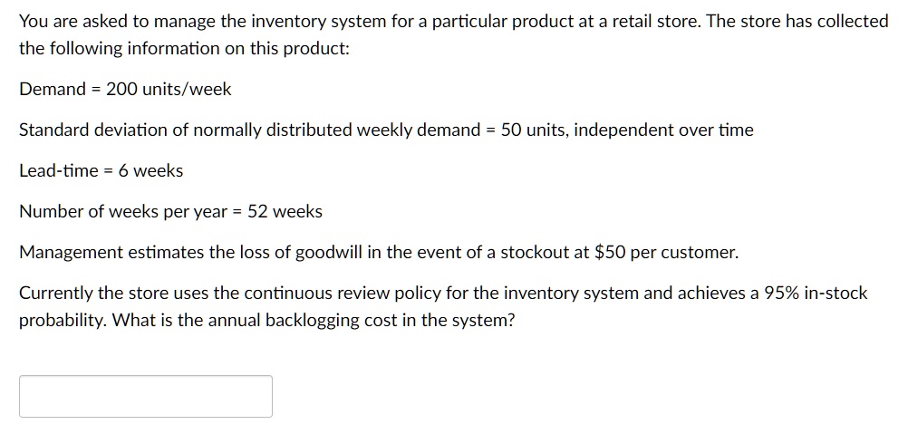 You are asked to manage the inventory system for a particular product at a retail store. The store has collected the following information on this product:
Demand = 200 units/week
Standard deviation of normally distributed weekly demand = 50 units, independent over time
Lead-time = 6 weeks
Number of weeks per year = 52 weeks
Management estimates the loss of goodwill in the event of a stockout at 50 per customer.
Currently the store uses the continuous review policy for the inventory system and achieves a 95% in-stock probability. What is the annual backlogging cost in the system?