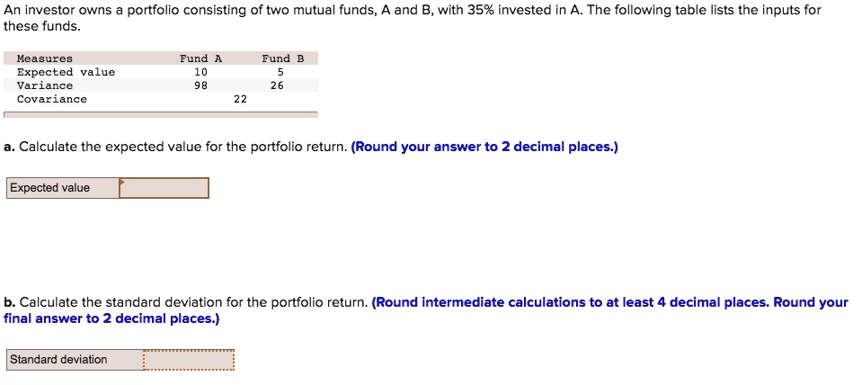 An investor owns a portfolio consisting of two mutual funds, A and B, with 35% invested in A. The following table lists the inputs for these funds.
Measures	Fund A	Fund B
Expected value	10	5
Variance	98	26
Covariance	22
a. Calculate the expected value for the portfolio return. (Round your answer to 2 decimal places.)
Expected value
b. Calculate the standard deviation for the portfolio return. (Round intermediate calculations to at least 4 decimal places. Round your final answer to 2 decimal places.)
Standard deviation