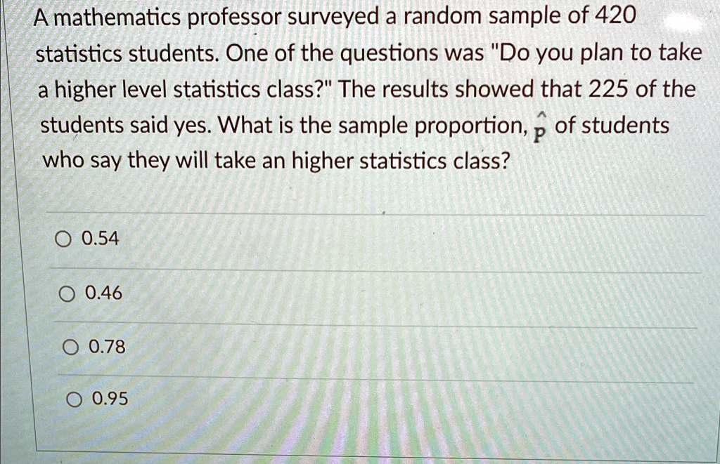 A mathematics professor surveyed a random sample of 420 statistics students. One of the questions was "Do you plan to take a higher level statistics class?" The results showed that 225 of the students said yes. What is the sample proportion, p̂, of students who say they will take an higher statistics class?
? 0.54
? 0.46
? 0.78
? 0.95