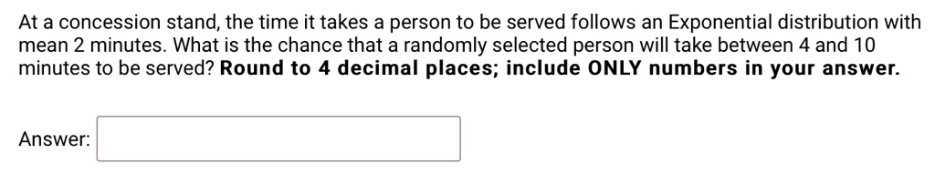 At a concession stand, the time it takes a person to be served follows an Exponential distribution with mean 2 minutes. What is the chance that a randomly selected person will take between 4 and 10 minutes to be served? Round to 4 decimal places; include ONLY numbers in your answer. Answer: