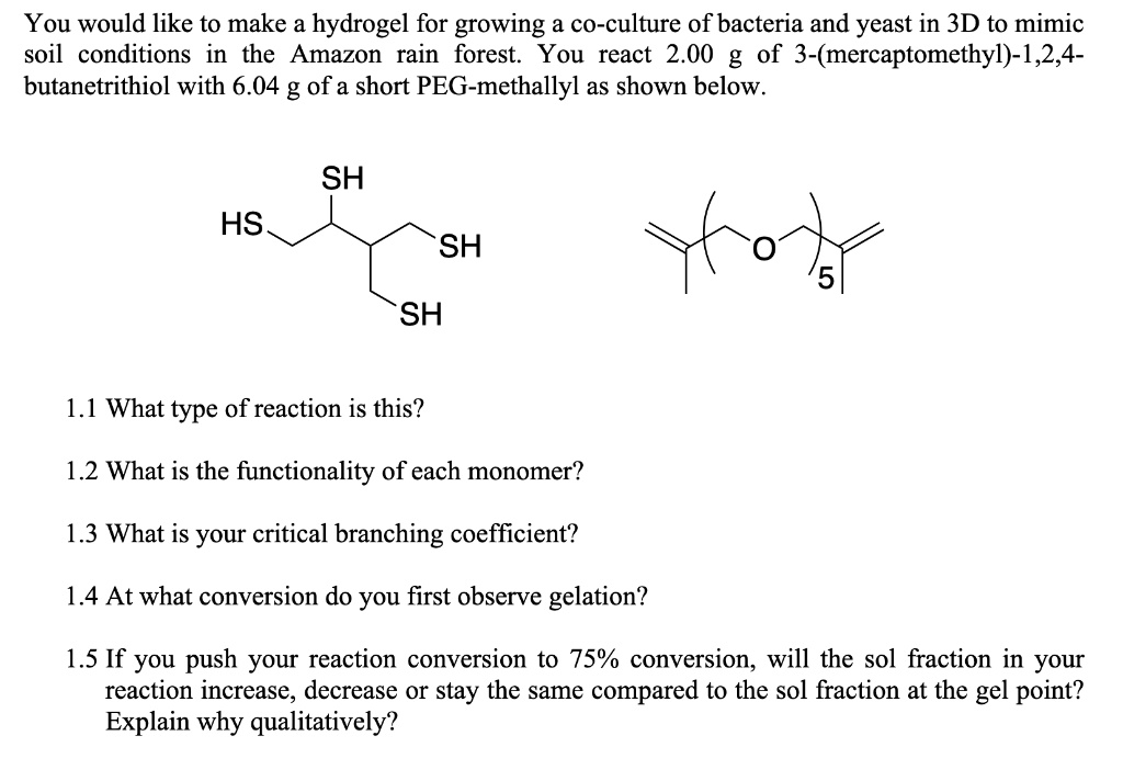 You would like to make a hydrogel for growing a co-culture of bacteria and yeast in 3D to mimic soil conditions in the Amazon rain forest. You react 2.00 g of 3-(mercaptomethyl)-1,2,4-butanetrithiol with 6.04 g of a short PEG-methallyl as shown below.

1.1 What type of reaction is this?

1.2 What is the functionality of each monomer?

1.3 What is your critical branching coefficient?

1.4 At what conversion do you first observe gelation?

1.5 If you push your reaction conversion to 75% conversion, will the sol fraction in your reaction increase, decrease or stay the same compared to the sol fraction at the gel point? Explain why qualitatively?