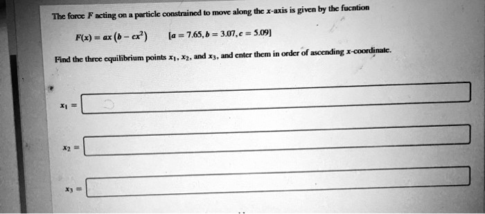 The force F acting on a particle constrained to move along the x-axis is given by the fucntion
F(x) = ax (b - cx^2)
[a = 7.65, b = 3.07, c = 5.09]
Find the three equilibrium points x1, x2, and x3, and enter them in order of ascending x-coordinate.
x1 =
x2 =
x3 =