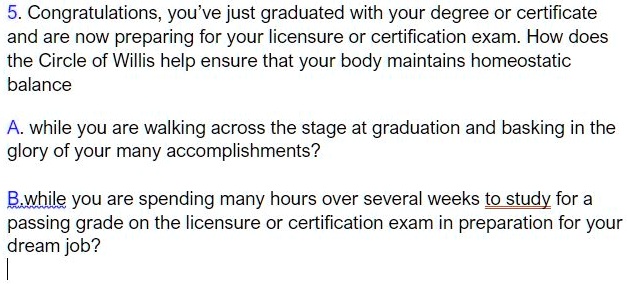 5. Congratulations, you’ve just graduated with your degree or certificate and are now preparing for your licensure or certification exam. How does the Circle of Willis help ensure that your body maintains homeostatic balance

A. while you are walking across the stage at graduation and basking in the glory of your many accomplishments?

B. while you are spending many hours over several weeks to study for a passing grade on the licensure or certification exam in preparation for your dream job?