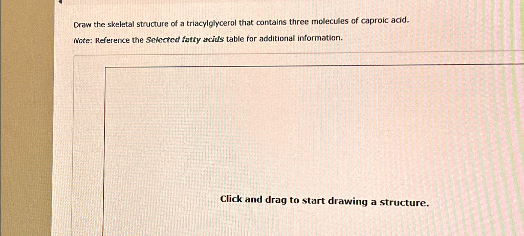 Draw the skeletal structure of a triacylglycerol that contains three molecules of caproic acid.
Note: Reference the Selected fatty acids table for additional information.
Click and drag to start drawing a structure.