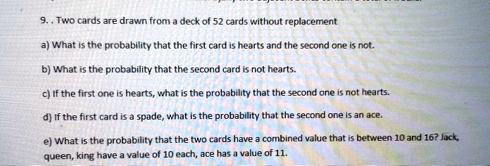 9. . Two cards are drawn from a deck of 52 cards without replacement

a) What is the probability that the first card is hearts and the second one is not.

b) What is the probability that the second card is not hearts.

c) If the first one is hearts, what is the probability that the second one is not hearts.

d) If the first card is a spade, what is the probability that the second one is an ace.

e) What is the probability that the two cards have a combined value that is between 10 and 16? Jack, queen, king have a value of 10 each, ace has a value of 11.
