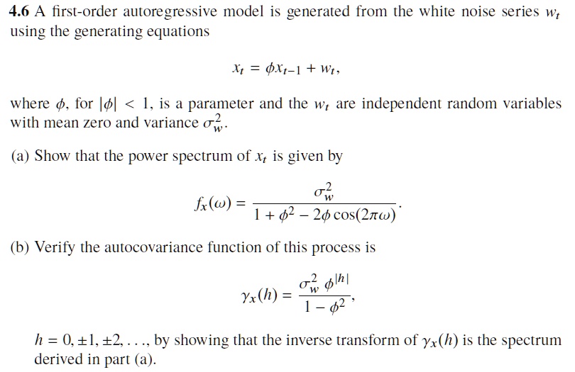 4.6 A first-order autoregressive model is generated from the white noise series wt using the generating equations
xt = ?xt-1 + wt,
where ?, for |?| < 1, is a parameter and the wt are independent random variables with mean zero and variance ?w^2.
(a) Show that the power spectrum of xt is given by
fx(?) = ?w^2 / (1 + ?^2 - 2? cos(2??)).
(b) Verify the autocovariance function of this process is
?x(h) = (?w^2 ?^|h|) / (1 - ?^2),
h = 0, ±1, ±2, . . . , by showing that the inverse transform of ?x(h) is the spectrum derived in part (a).