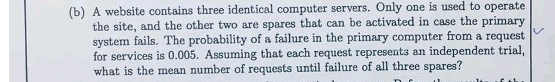(b) A website contains three identical computer servers. Only one is used to operate the site, and the other two are spares that can be activated in case the primary system fails. The probability of a failure in the primary computer from a request for services is 0.005 . Assuming that each request represents an independent trial, what is the mean number of requests until failure of all three spares?