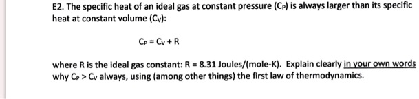 The specific heat of an ideal gas at constant pressure (CP) is always larger than its specific heat at constant volume (CV):

CP = CV + R

where R is the ideal gas constant: R = 8.31 Joules/(mole-K). Explain clearly in your own words why CP > CV always, using (among other things) the first law of thermodynamics.