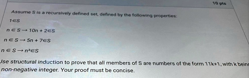 Assume S is a recursively defined set, defined by the following properties:
1?S
n?S ? 10n + 2?S
n?S ? 5n + 7?S
n?S ? n²?S
Use structural induction to prove that all members of S are numbers of the form 11k+1, with k being a non-negative integer. Your proof must be concise.