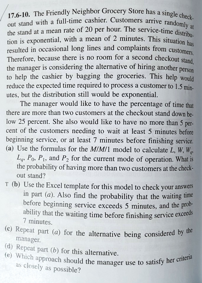 17.6-10. The Friendly Neighbor Grocery Store has a single checkout stand with a full-time cashier. Customers arrive randomly at the stand at a mean rate of 20 per hour. The service-time distribution is exponential, with a mean of 2 minutes. This situation has resulted in occasional long lines and complaints from customers. Therefore, because there is no room for a second checkout stand, the manager is considering the alternative of hiring another person to help the cashier by bagging the groceries. This help would reduce the expected time required to process a customer to 1.5 minutes, but the distribution still would be exponential. The manager would like to have the percentage of time that there are more than two customers at the checkout stand down below 25 percent. She also would like to have no more than 5 percent of the customers needing to wait at least 5 minutes before beginning service, or at least 7 minutes before finishing service. (a) Use the formulas for the M/M/1 model to calculate L, W, Wq, Lq, P0, P1, and P2 for the current mode of operation. What is the probability of having more than two customers at the checkout stand? (b) Use the Excel template for this model to check your answers in part (a). Also find the probability that the waiting time before beginning service exceeds 5 minutes, and the probability that the waiting time before finishing service exceeds 7 minutes. (c) Repeat part (a) for the alternative being considered by the manager. (d) Repeat part (b) for this alternative. (e) Which approach should the manager use to satisfy her criteria as closely as possible?