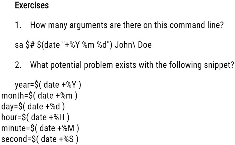 Exercises
1. How many arguments are there on this command line?
sa #(date "+%Y %m %d") John\ Doe
2. What potential problem exists with the following snippet?
year=(date +%Y)
month=(date +%m)
day=(date +%d)
hour=(date +%H)
minute=(date +%M)
second=(date +%S)