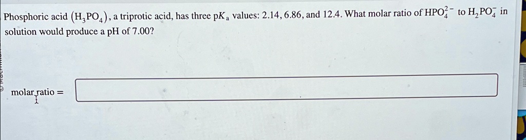Phosphoric acid (H3PO4), a triprotic acid, has three pKa values: 2.14, 6.86, and 12.4. What molar ratio of HPO4^2- to H2PO4^- in solution would produce a pH of 7.00?
molar ratio =