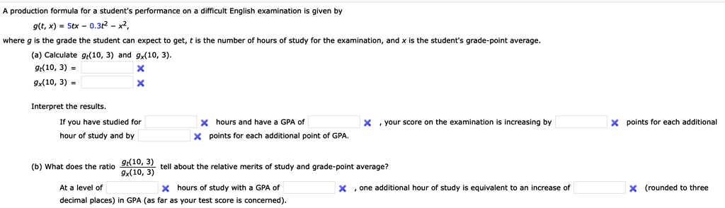 A production formula for a student's performance on a difficult English examination is given by
g(t, x) = 5tx - 0.3t² - x²,
where g is the grade the student can expect to get, t is the number of hours of study for the examination, and x is the student's grade-point average.
(a) Calculate g(10, 3) and g(10, 3).
gt(10, 3) = 
gx(10, 3) = 
Interpret the results.
If you have studied for 
hour of study and by 
X hours and have a GPA of 
X points for each additional point of GPA.
X, your score on the examination is increasing by 
X points for each additional
At a level of 
(b) What does the ratio g(10, 3)
g(10, 3)
X hours of study with a GPA of 
decimal places) in GPA (as far as your test score is concerned).
tell about the relative merits of study and grade-point average?
X, one additional hour of study is equivalent to an increase of 
X (rounded to three