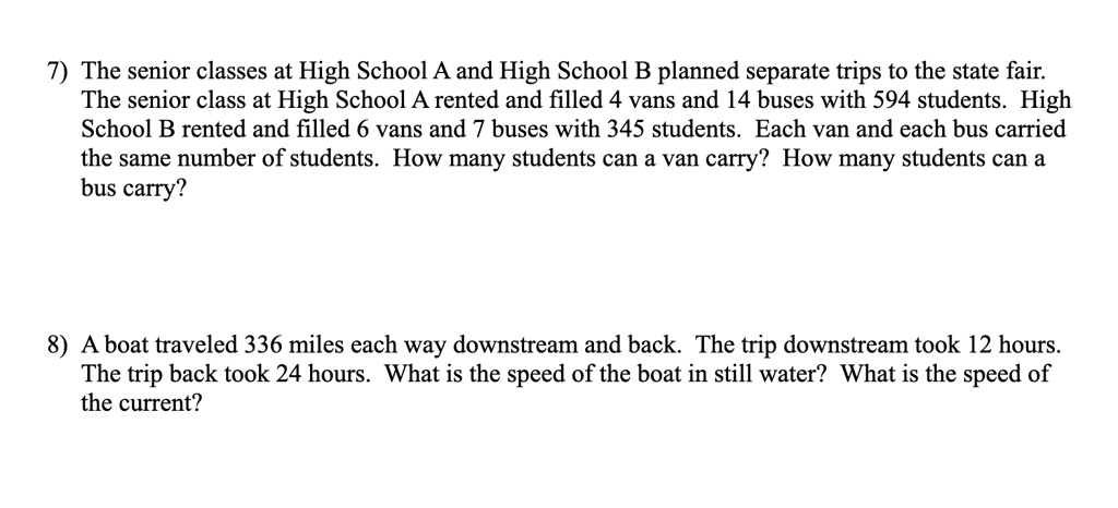 7) The senior classes at High School A and High School B planned separate trips to the state fair.
The senior class at High School A rented and filled 4 vans and 14 buses with 594 students. High
School B rented and filled 6 vans and 7 buses with 345 students. Each van and each bus carried
the same number of students. How many students can a van carry? How many students can a
bus carry?
8) A boat traveled 336 miles each way downstream and back. The trip downstream took 12 hours.
The trip back took 24 hours. What is the speed of the boat in still water? What is the speed of
the current?