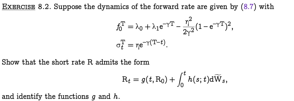 EXERCISE 8.2. Suppose the dynamics of the forward rate are given by (8.7) with
f0^T = λ0 + λ1 e^-γ T - (η^2)/(2γ^2) (1 - e^-γ T)^2,
^T = η e^-γ (T-t). 
Show that the short rate R admits the form
Rt = g(t, R0) + ∫0^t h(s; t) dWs,
and identify the functions g and h.