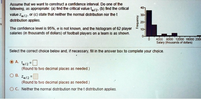 Assume that we want to construct a confidence interval. Do one of the
following, as appropriate: (a) find the critical value talpha/2, (b) find the critical
value Zalpha/2, or (c) state that neither the normal distribution nor the t
distribution applies.
40
The confidence level is 95%, $sigma$ is not known, and the histogram of 62 player
salaries (in thousands of dollars) of football players on a team is as shown.
Frequency
30-
20-
10-
0
4000 8000 12000 16000 200m
Salary (thousands of dollars)
Select the correct choice below and, if necessary, fill in the answer box to complete your choice.
- A. talpha/2 = 
(Round to two decimal places as needed.)
- B. Zalpha/2 =
(Round to two decimal places as needed.)
- C. Neither the normal distribution nor the t distribution applies.