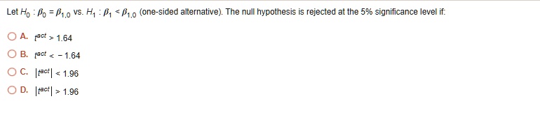 Let H0: ?0 = ?1,0 vs. H1: ?1 < ?1,0 (one-sided alternative). The null hypothesis is rejected at the 5% significance level if:

A. t^act > 1.64
B. t^act < -1.64
C. |t^act| < 1.96
D. |t^act| > 1.96