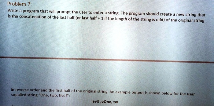 Problem 7:
Write a program that will prompt the user to enter a string. The program should create a new string that
is the concatenation of the last half (or last half + 1 if the length of the string is odd) of the original string
in reverse order and the first half of the original string. An example output is shown below for the user
supplied string "One, two, five!":
levif, oOne, tw