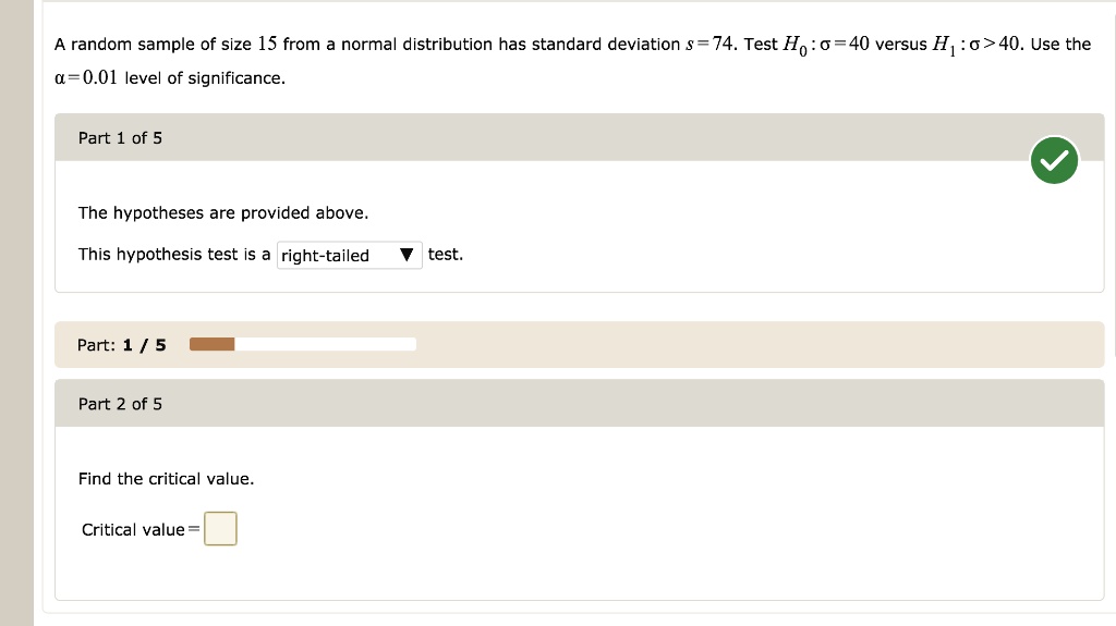 A random sample of size 15 from a normal distribution has standard deviation s = 74. Test H0 : ? = 40 versus H1 : ? > 40. Use the ? = 0.01 level of significance.
Part 1 of 5
The hypotheses are provided above.
This hypothesis test is a right-tailed test.
Part 2 of 5
Find the critical value.
Critical value =
