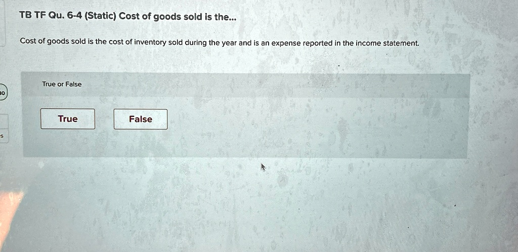 TB TF Qu. 6-4 (Static) Cost of goods sold is the...
Cost of goods sold is the cost of inventory sold during the year and is an expense reported in the income statement.
True or False
True
False