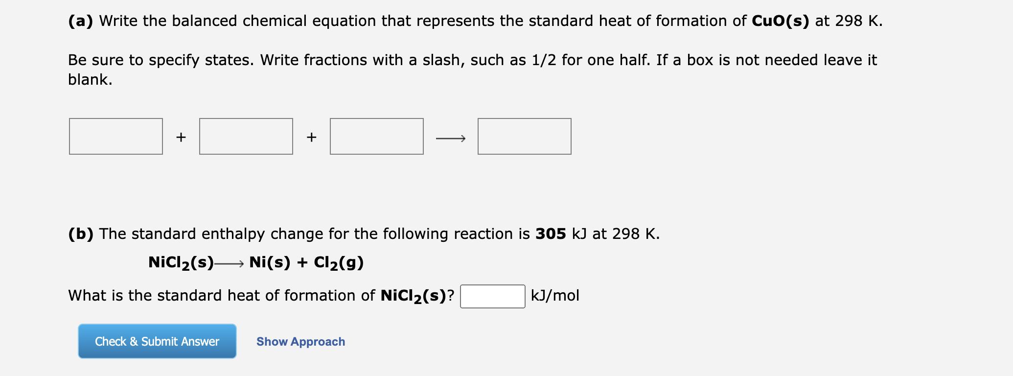 (a) Write the balanced chemical equation that represents the standard heat of formation of CuO(s) at 298 K.
Be sure to specify states. Write fractions with a slash, such as 1/2 for one half. If a box is not needed leave it blank.
(b) The standard enthalpy change for the following reaction is 305 kJ at 298 K.
NiCl2(s) ? Ni(s) + Cl2(g)
What is the standard heat of formation of NiCl2(s)? kJ/mol