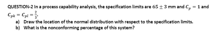 QUESTION-2 In a process capability analysis, the specification limits are 65 ± 3 mm and Cp = 1 and Cpk = Cpl = 2/3.
a) Draw the location of the normal distribution with respect to the specification limits.
b) What is the nonconforming percentage of this system?