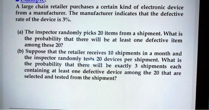 A large chain retailer purchases a certain kind of electronic device from a manufacturer. The manufacturer indicates that the defective rate of the device is 3%.

(a) The inspector randomly picks 20 items from a shipment. What is the probability that there will be at least one defective item among these 20?
(b) Suppose that the retailer receives 10 shipments in a month and the inspector randomly tests 20 devices per shipment. What is the probability that there will be exactly 3 shipments each containing at least one defective device among the 20 that are selected and tested from the shipment?
