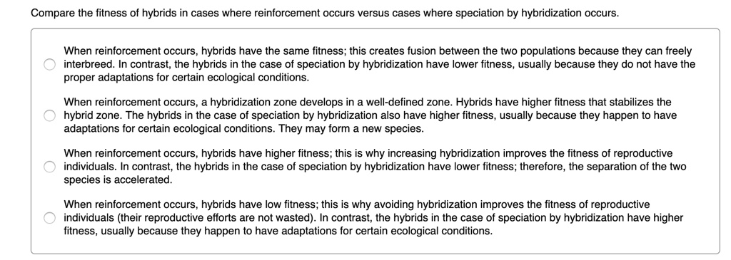 Compare the fitness of hybrids in cases where reinforcement occurs versus cases where speciation by hybridization occurs.
When reinforcement occurs, hybrids have the same fitness; this creates fusion between the two populations because they can freely interbreed. In contrast, the hybrids in the case of speciation by hybridization have lower fitness, usually because they do not have the proper adaptations for certain ecological conditions.
When reinforcement occurs, a hybridization zone develops in a well-defined zone. Hybrids have higher fitness that stabilizes the hybrid zone. The hybrids in the case of speciation by hybridization also have higher fitness, usually because they happen to have adaptations for certain ecological conditions. They may form a new species.
When reinforcement occurs, hybrids have higher fitness; this is why increasing hybridization improves the fitness of reproductive individuals. In contrast, the hybrids in the case of speciation by hybridization have lower fitness; therefore, the separation of the two species is accelerated.
When reinforcement occurs, hybrids have low fitness; this is why avoiding hybridization improves the fitness of reproductive individuals (their reproductive efforts are not wasted). In contrast, the hybrids in the case of speciation by hybridization have higher fitness, usually because they happen to have adaptations for certain ecological conditions.