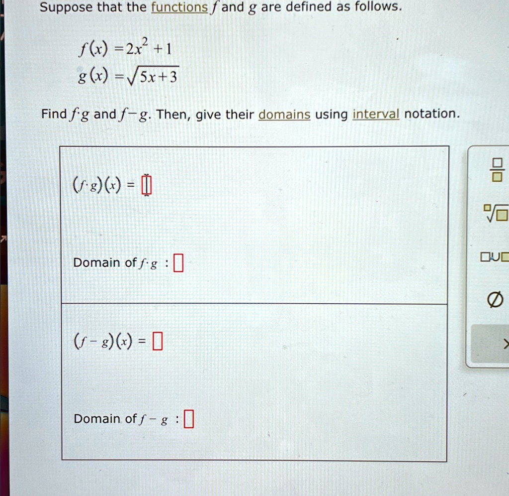 Suppose that the functions f and g are defined as follows.
f(x) = 2x^2 + 1
g(x) = √(5x + 3)
Find f ∘ g and f - g. Then, give their domains using interval notation.
(f ∘ g)(x) =
Domain of f ∘ g: 
(f - g)(x) =
Domain of f - g: 