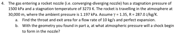 4. The gas entering a rocket nozzle (i.e. converging-diverging nozzle) has a stagnation pressure of
1500 kPa and a stagnation temperature of 3273 K. The rocket is travelling in the atmosphere at
30,000 m, where the ambient pressure is 1.197 kPa. Assume γ = 1.35, R = 287.0 J/kg/K.
a. Find the throat and exit area for a flow rate of 10 kg/s and perfect expansion.
b. With the geometry you found in part a, at what atmospheric pressure will a shock begin
to form in the nozzle?