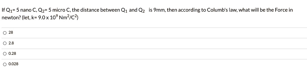 If Q1= 5 nano C, Q2= 5 micro C, the distance between Q1 and Q2 is 9mm, then according to Columb's law, what will be the Force in newton? (let, k= 9.0 x 10^9 Nm^2/C^2)

28
2.8
0.28
0.028