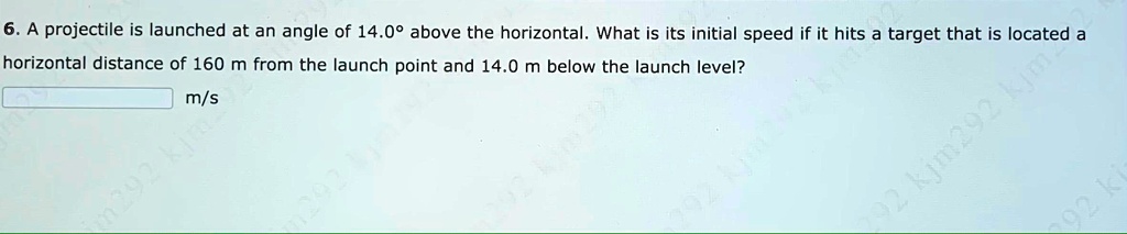 6. A projectile is launched at an angle of 14.0° above the horizontal. What is its initial speed if it hits a target that is located a horizontal distance of 160 m from the launch point and 14.0 m below the launch level? m/s