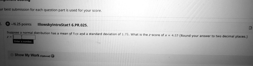 Your best submission for each question part is used for your score.
IllowskylntroStat1 6.PR.025.
Suppose a normal distribution has a mean of five and a standard deviation of 1.75. What is the z-score of x = 4.5? (Round your answer to two decimal places.)
z =
Show My Work (Optional)