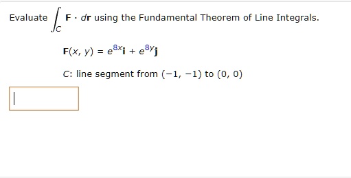 Evaluate 𝐅· d𝐫 using the Fundamental Theorem of Line Integrals.

𝐅(x, y) = e^8x𝐢 + e^8y𝐣

C: line segment from (-1, -1) to (0, 0)
