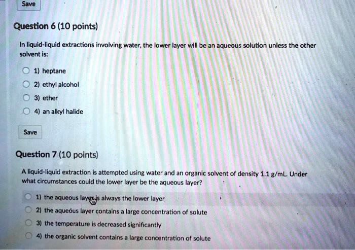 Question 6 (10 points)
In liquid-liquid extractions involving water, the lower layer will be an aqueous solution unless the other
solvent is:
1) heptane
2) ethyl alcohol
3) ether
4) an alkyl halide
Question 7 (10 points)
A liquid-liquid extraction is attempted using water and an organic solvent of density 1.1 g/mL. Under
what circumstances could the lower layer be the aqueous layer?
1) the aqueous layer is always the lower layer
2) the aqueous layer contains a large concentration of solute
3) the temperature is decreased significantly
4) the organic solvent contains a large concentration of solute