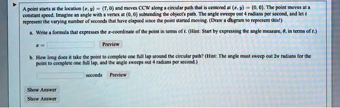 A point starts at the location (x, y) = (7, 0) and moves CCW along a circular path that is centered at (x, y) = (0, 0). The point moves at a constant speed. Imagine an angle with a vertex at (0, 0) subtending the object's path. The angle sweeps out 4 radians per second, and let t represent the varying number of seconds that have elapsed since the point started moving. (Draw a diagram to represent this!)

a. Write a formula that expresses the x-coordinate of the point in terms of t. (Hint: Start by expressing the angle measure, ?, in terms of t.)
x =

b. How long does it take the point to complete one full lap around the circular path? (Hint: The angle must sweep out 2? radians for the point to complete one full lap, and the angle sweeps out 4 radians per second.)
seconds