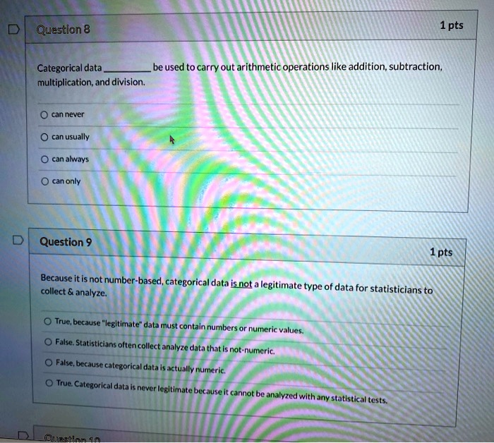 Question 8
Categorical data  be used to carry out arithmetic operations like addition, subtraction, multiplication, and division.
can never
can usually
can always
can only
Question 9
Because it is not number-based, categorical data is not a legitimate type of data for statisticians to collect     analyze.
True, because "legitimate" data must contain numbers or numeric values.
False. Statisticians often collect analyze data that is not-numeric.
False, because categorical data is actually numeric.
True. Categorical data is never legitimate because it cannot be analyzed with any statistical tests.