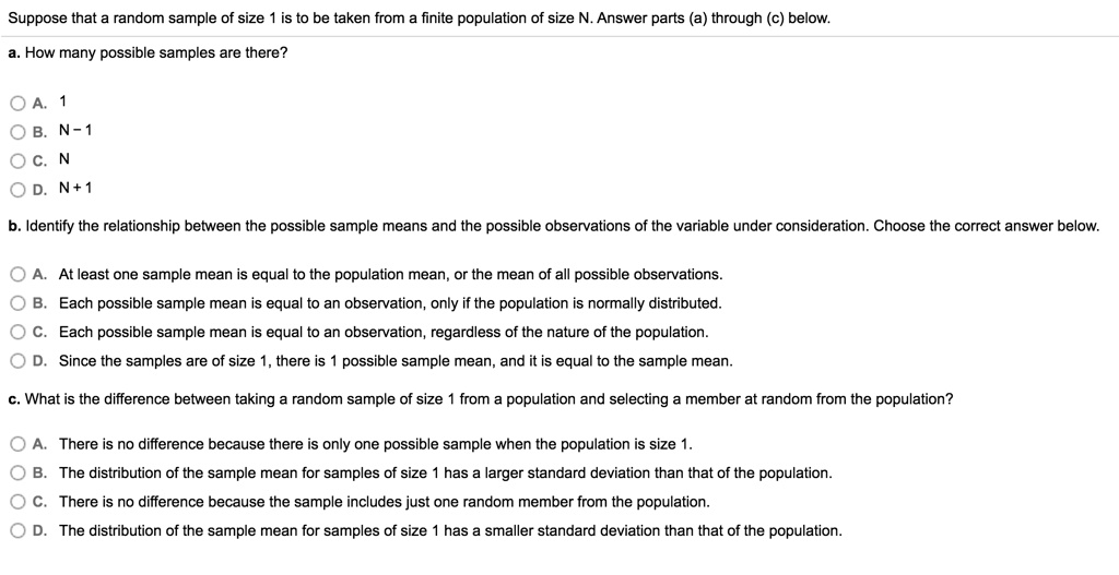 Suppose that a random sample of size 1 is to be taken from a finite population of size N. Answer parts (a) through (c) below.
a. How many possible samples are there?
A. 1
B. N - 1
C. N
D. N + 1
b. Identify the relationship between the possible sample means and the possible observations of the variable under consideration. Choose the correct answer below.
A. At least one sample mean is equal to the population mean, or the mean of all possible observations.
B. Each possible sample mean is equal to an observation, only if the population is normally distributed.
C. Each possible sample mean is equal to an observation, regardless of the nature of the population.
D. Since the samples are of size 1, there is 1 possible sample mean, and it is equal to the sample mean.
c. What is the difference between taking a random sample of size 1 from a population and selecting a member at random from the population?
A. There is no difference because there is only one possible sample when the population is size 1.
B. The distribution of the sample mean for samples of size 1 has a larger standard deviation than that of the population.
C. There is no difference because the sample includes just one random member from the population.
D. The distribution of the sample mean for samples of size 1 has a smaller standard deviation than that of the population.