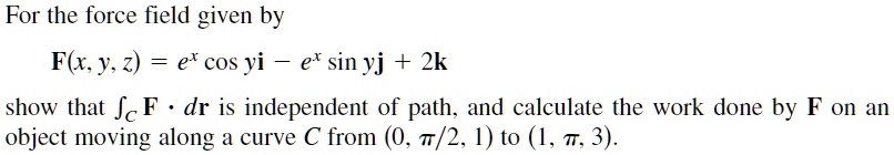 For the force field given by
	extbfF(x, y, z) = e^x cos y 	extbfi - e^x sin y 	extbfj + 2	extbfk
show that intC 	extbfF cdot d	extbfr is independent of path, and calculate the work done by 	extbfF on an
object moving along a curve C from (0, fracpi2, 1) to (1, pi, 3).