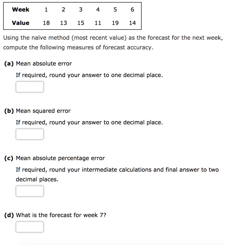 Week 1 2 3 4 5 6
Value 18 13 15 11 19 14
Using the naïve method (most recent value) as the forecast for the next week, compute the following measures of forecast accuracy.
(a) Mean absolute error
If required, round your answer to one decimal place.
(b) Mean squared error
If required, round your answer to one decimal place.
(c) Mean absolute percentage error
If required, round your intermediate calculations and final answer to two decimal places.
(d) What is the forecast for week 7?