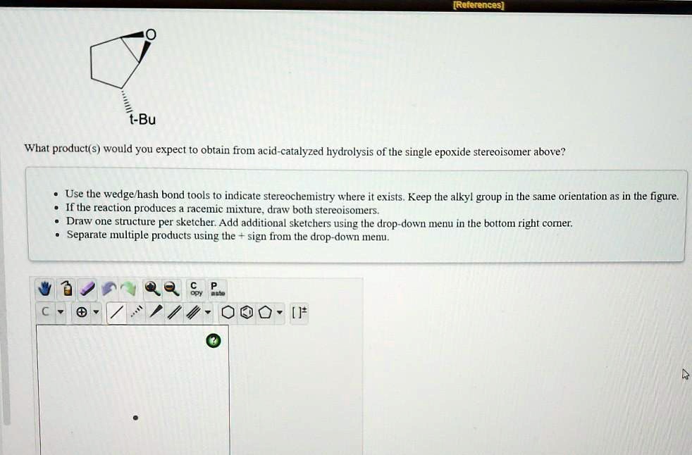 t-Bu
What product(s) would you expect to obtain from acid-catalyzed hydrolysis of the single epoxide stereoisomer above?
Use the wedge/hash bond tools to indicate stereochemistry where it exists. Keep the alkyl group in the same orientation as in the figure.
If the reaction produces a racemic mixture, draw both stereoisomers.
Draw one structure per sketcher. Add additional sketchers using the drop-down menu in the bottom right corner.
Separate multiple products using the + sign from the drop-down menu.