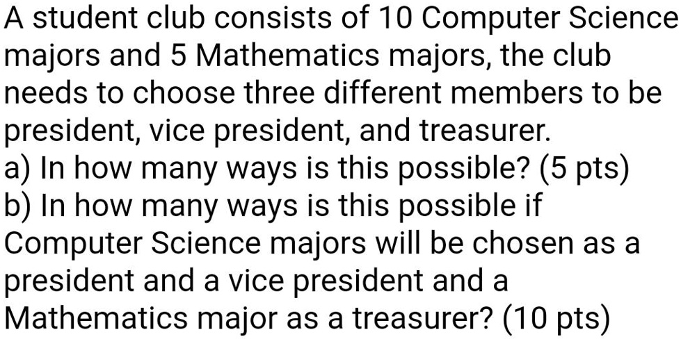A student club consists of 10 Computer Science majors and 5 Mathematics majors, the club needs to choose three different members to be president, vice president, and treasurer.
a) In how many ways is this possible? (5 pts)
b) In how many ways is this possible if Computer Science majors will be chosen as a president and a vice president and a Mathematics major as a treasurer? (10 pts)